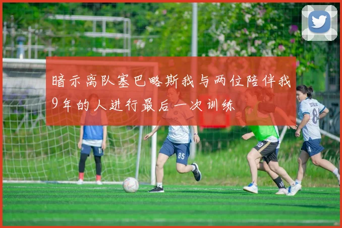 暗示离队塞巴略斯我与两位陪伴我9年的人进行最后一次训练