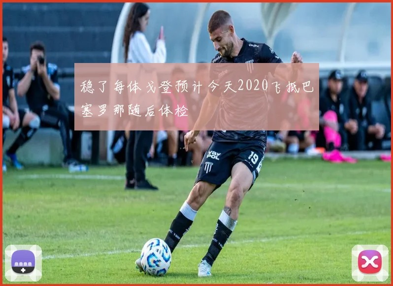 稳了每体戈登预计今天2020飞抵巴塞罗那随后体检